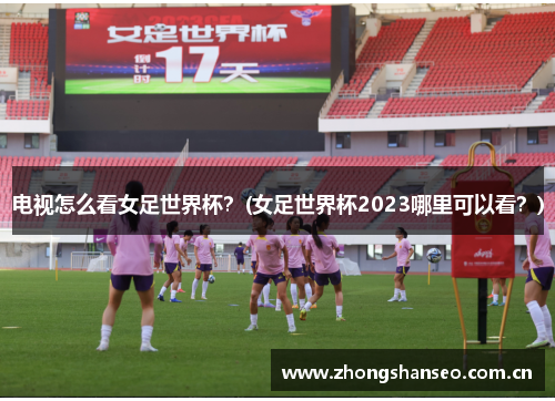 电视怎么看女足世界杯？(女足世界杯2023哪里可以看？)
