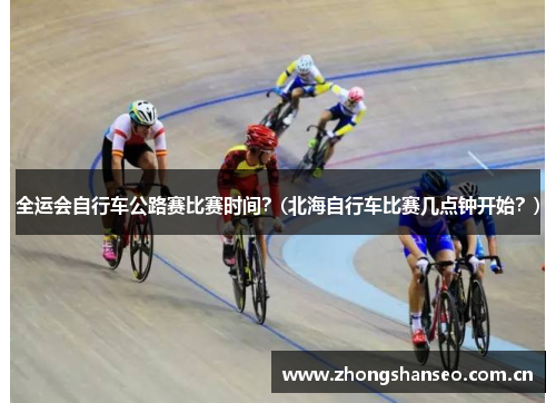 全运会自行车公路赛比赛时间？(北海自行车比赛几点钟开始？)
